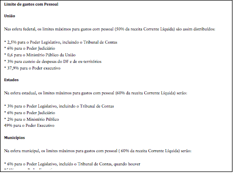 Cuadro de texto: Limite de gastos com Pessoal
União
Nas esfera federal, os limites máximos para gastos com pessoal (50% da receita Corrente Líquida) são assim distribuídos:
* 2,5% para o Poder Legislativo, incluindo o Tribunal de Contas
* 6% para o Poder Judiciário
* 0,6 para o Ministério Público da União
* 3% para custeio de despesas do DF e de ex-territórios
* 37,9% para o Poder executivo
Estados
Na esfera estadual, os limites máximos para gastos com pessoal (60% da receita Corrente Líquida) serão:
* 3% para o Poder Legislativo, incluindo o Tribunal de Contas
* 6% para o Poder Judiciário
* 2% para o Ministério Público
49% para o Poder Executivo
Municípios
Na esfera municipal, os limites máximos para gastos com pessoal ( 60% da receita Corrente Líquida) serão:
* 6% para o Poder Legislativo, incluído o Tribunal de Contas, quando houver
*54% para o Poder Executivo
Fonte: Ministério do Planejamento, Orçamento e Gestão